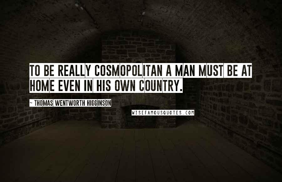 Thomas Wentworth Higginson Quotes: To be really cosmopolitan a man must be at home even in his own country.