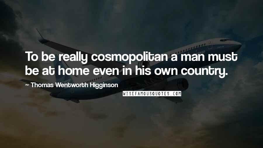 Thomas Wentworth Higginson Quotes: To be really cosmopolitan a man must be at home even in his own country.