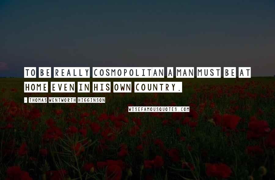 Thomas Wentworth Higginson Quotes: To be really cosmopolitan a man must be at home even in his own country.