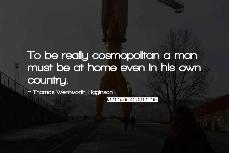 Thomas Wentworth Higginson Quotes: To be really cosmopolitan a man must be at home even in his own country.