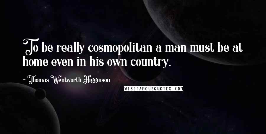 Thomas Wentworth Higginson Quotes: To be really cosmopolitan a man must be at home even in his own country.