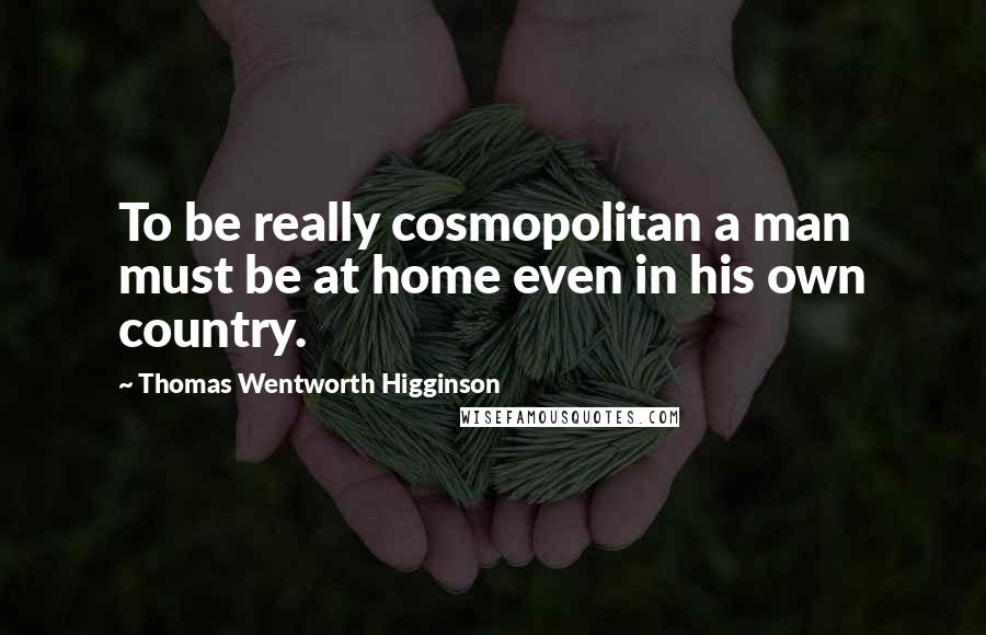 Thomas Wentworth Higginson Quotes: To be really cosmopolitan a man must be at home even in his own country.