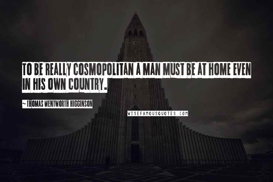 Thomas Wentworth Higginson Quotes: To be really cosmopolitan a man must be at home even in his own country.