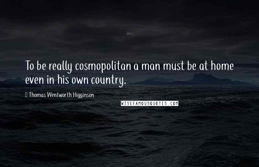 Thomas Wentworth Higginson Quotes: To be really cosmopolitan a man must be at home even in his own country.