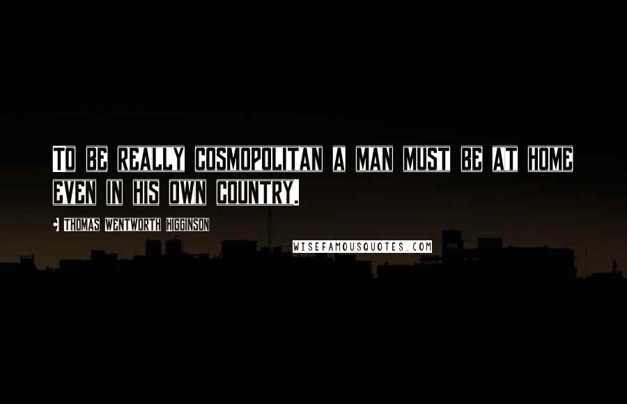 Thomas Wentworth Higginson Quotes: To be really cosmopolitan a man must be at home even in his own country.