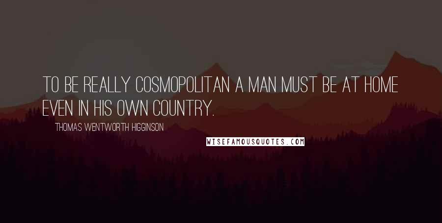 Thomas Wentworth Higginson Quotes: To be really cosmopolitan a man must be at home even in his own country.