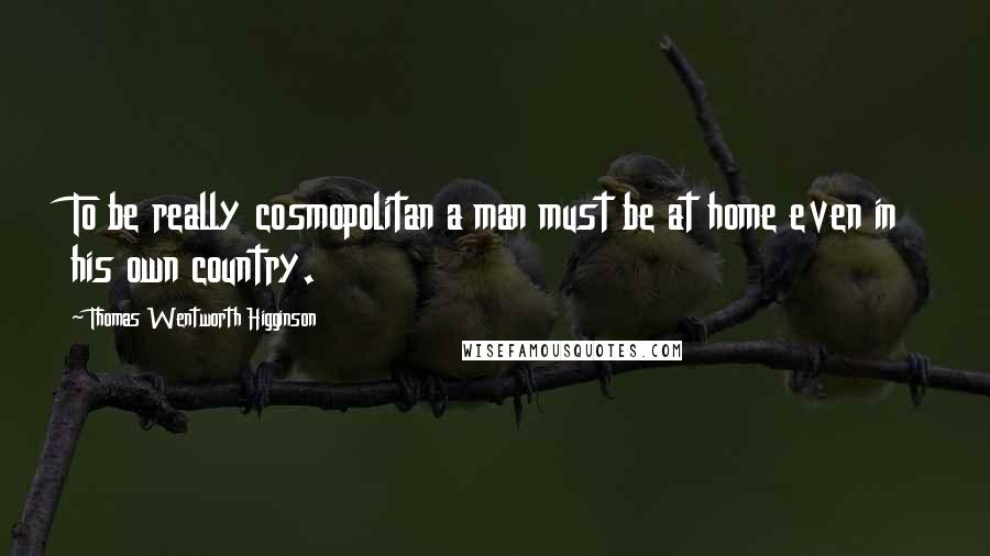 Thomas Wentworth Higginson Quotes: To be really cosmopolitan a man must be at home even in his own country.