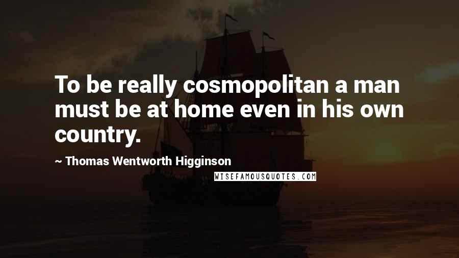 Thomas Wentworth Higginson Quotes: To be really cosmopolitan a man must be at home even in his own country.