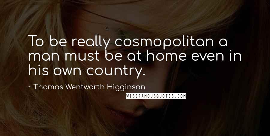 Thomas Wentworth Higginson Quotes: To be really cosmopolitan a man must be at home even in his own country.