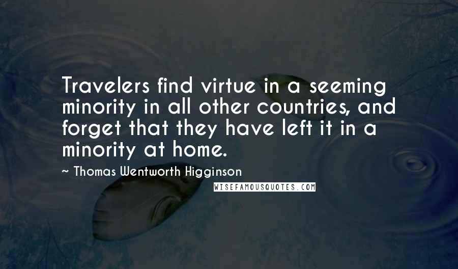 Thomas Wentworth Higginson Quotes: Travelers find virtue in a seeming minority in all other countries, and forget that they have left it in a minority at home.