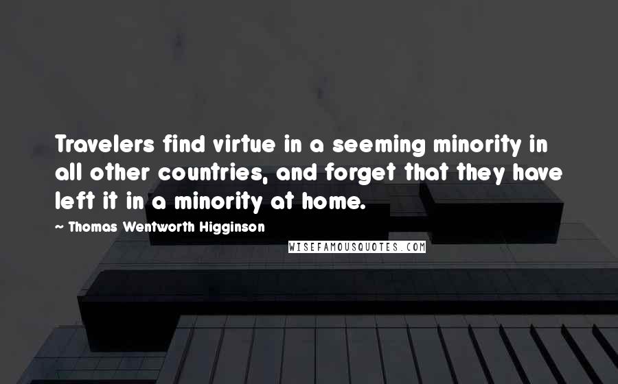 Thomas Wentworth Higginson Quotes: Travelers find virtue in a seeming minority in all other countries, and forget that they have left it in a minority at home.