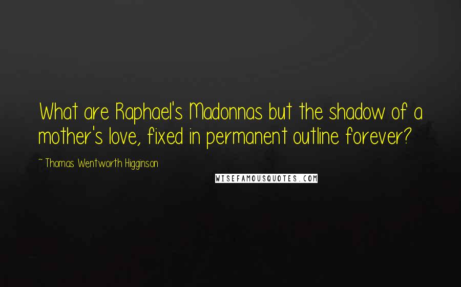 Thomas Wentworth Higginson Quotes: What are Raphael's Madonnas but the shadow of a mother's love, fixed in permanent outline forever?