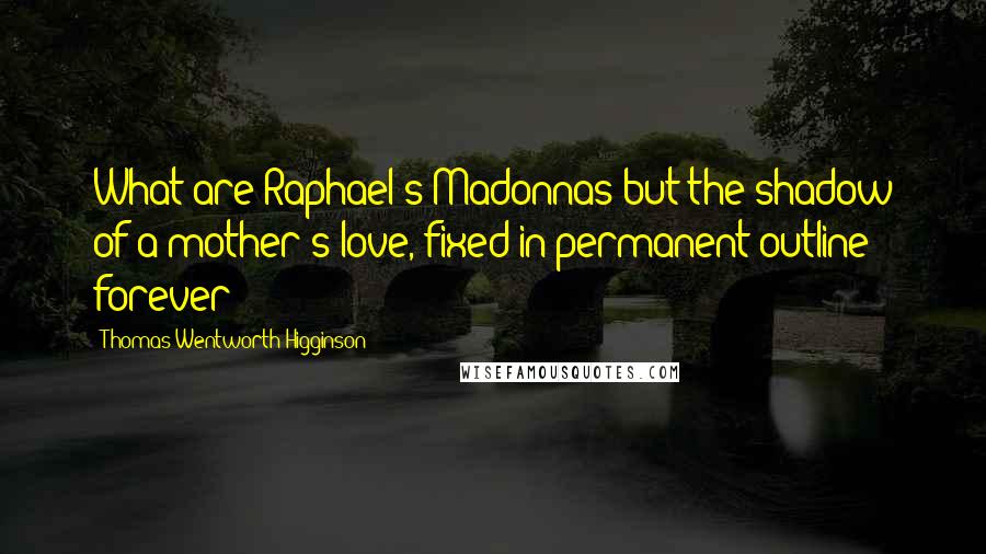 Thomas Wentworth Higginson Quotes: What are Raphael's Madonnas but the shadow of a mother's love, fixed in permanent outline forever?