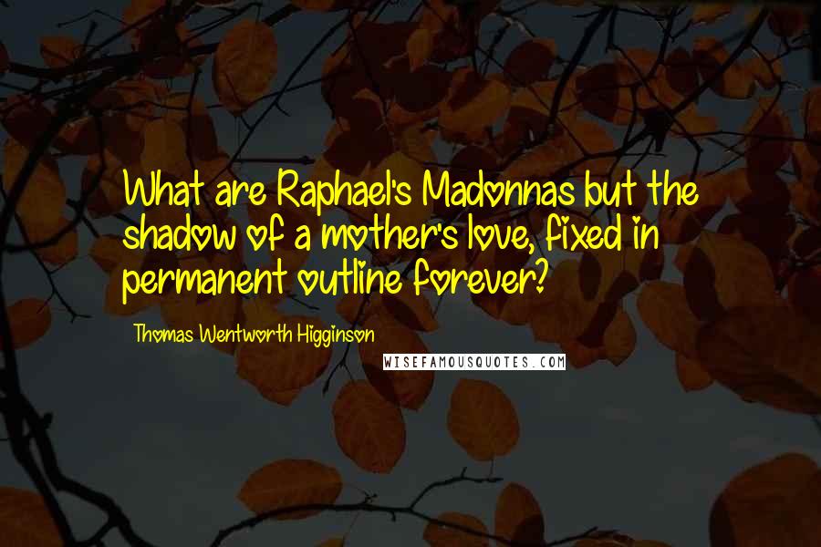 Thomas Wentworth Higginson Quotes: What are Raphael's Madonnas but the shadow of a mother's love, fixed in permanent outline forever?