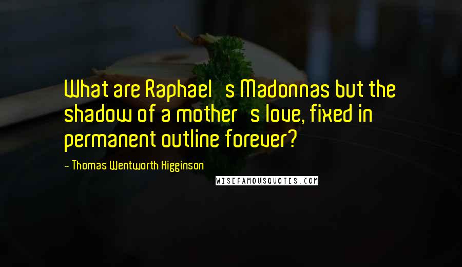 Thomas Wentworth Higginson Quotes: What are Raphael's Madonnas but the shadow of a mother's love, fixed in permanent outline forever?