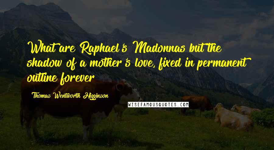 Thomas Wentworth Higginson Quotes: What are Raphael's Madonnas but the shadow of a mother's love, fixed in permanent outline forever?