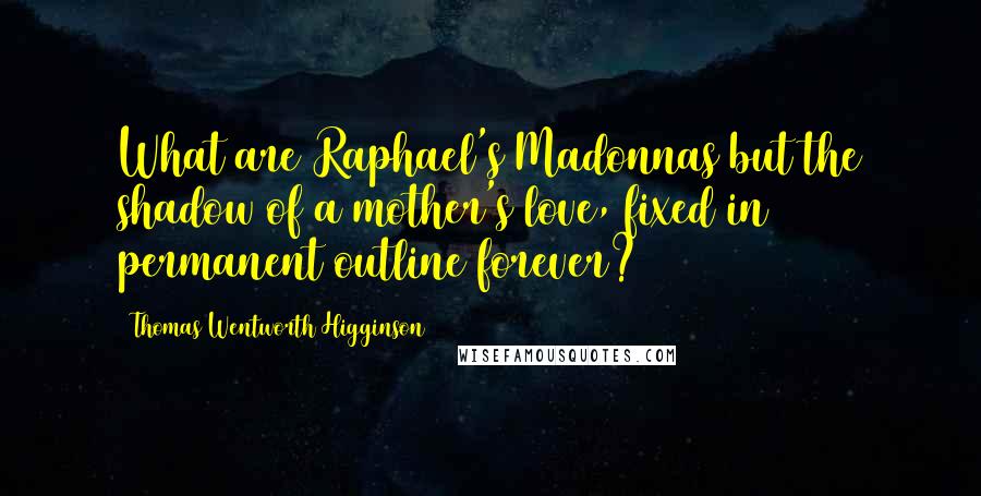 Thomas Wentworth Higginson Quotes: What are Raphael's Madonnas but the shadow of a mother's love, fixed in permanent outline forever?