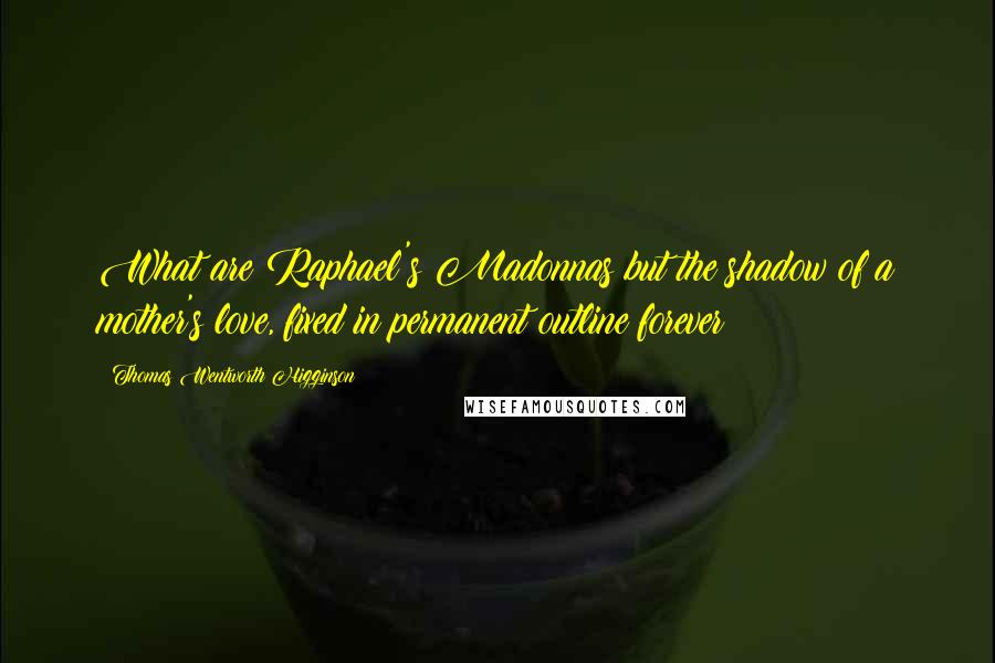 Thomas Wentworth Higginson Quotes: What are Raphael's Madonnas but the shadow of a mother's love, fixed in permanent outline forever?