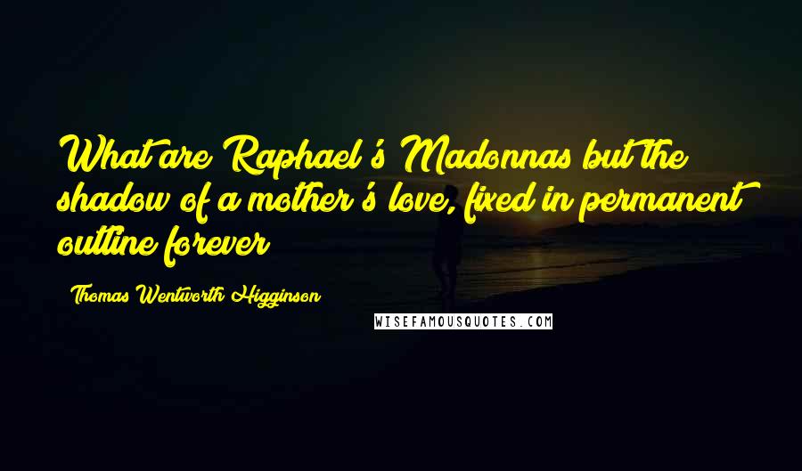 Thomas Wentworth Higginson Quotes: What are Raphael's Madonnas but the shadow of a mother's love, fixed in permanent outline forever?