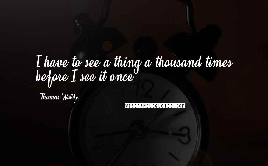 Thomas Wolfe Quotes: I have to see a thing a thousand times before I see it once.