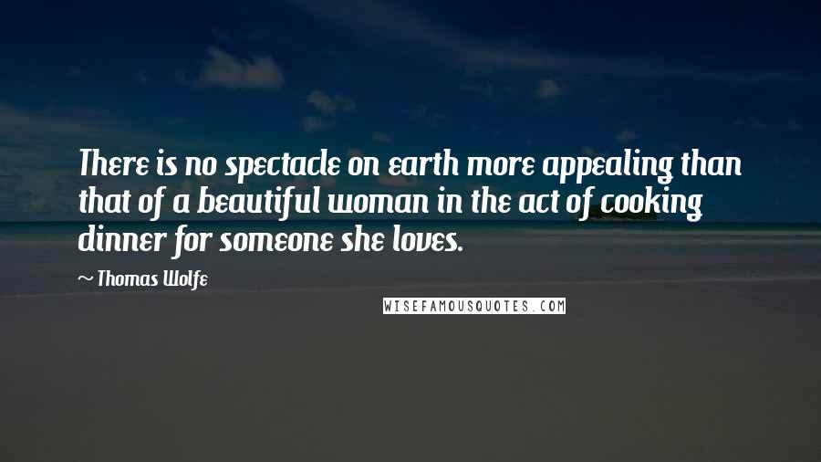 Thomas Wolfe Quotes: There is no spectacle on earth more appealing than that of a beautiful woman in the act of cooking dinner for someone she loves.