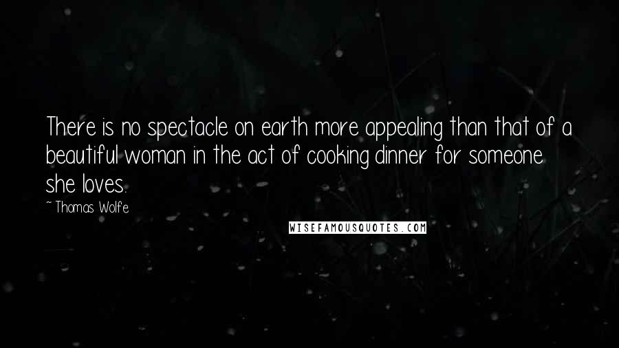 Thomas Wolfe Quotes: There is no spectacle on earth more appealing than that of a beautiful woman in the act of cooking dinner for someone she loves.