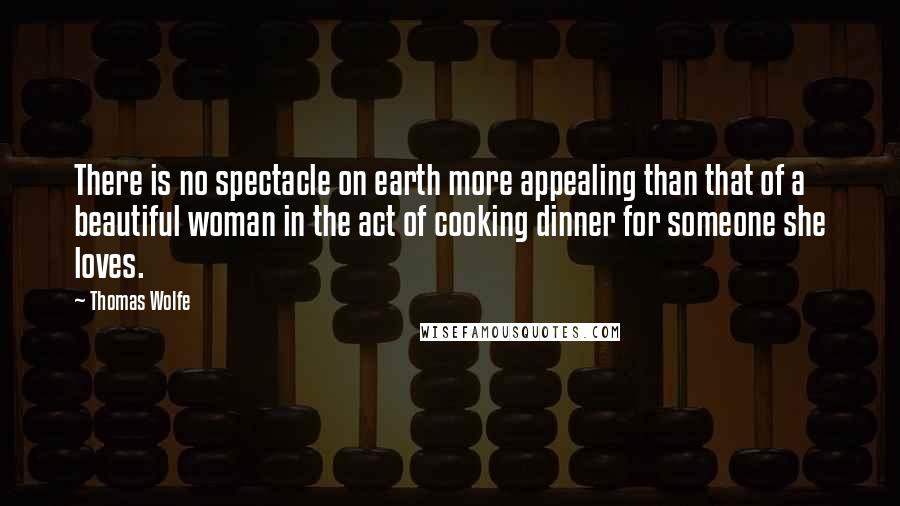 Thomas Wolfe Quotes: There is no spectacle on earth more appealing than that of a beautiful woman in the act of cooking dinner for someone she loves.