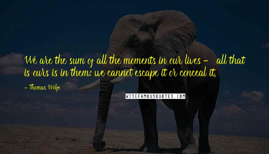 Thomas Wolfe Quotes: We are the sum of all the moments in our lives - all that is ours is in them: we cannot escape it or conceal it.