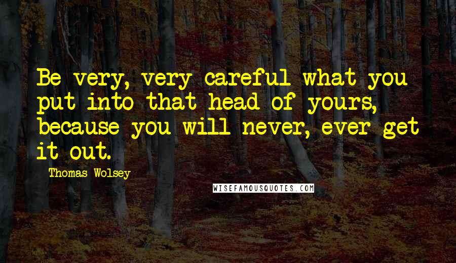 Thomas Wolsey Quotes: Be very, very careful what you put into that head of yours, because you will never, ever get it out.
