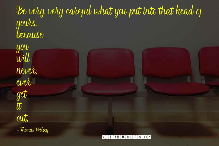 Thomas Wolsey Quotes: Be very, very careful what you put into that head of yours, because you will never, ever get it out.