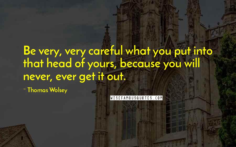 Thomas Wolsey Quotes: Be very, very careful what you put into that head of yours, because you will never, ever get it out.