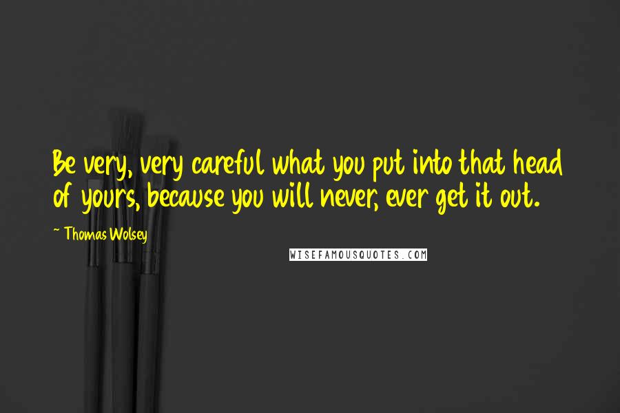 Thomas Wolsey Quotes: Be very, very careful what you put into that head of yours, because you will never, ever get it out.