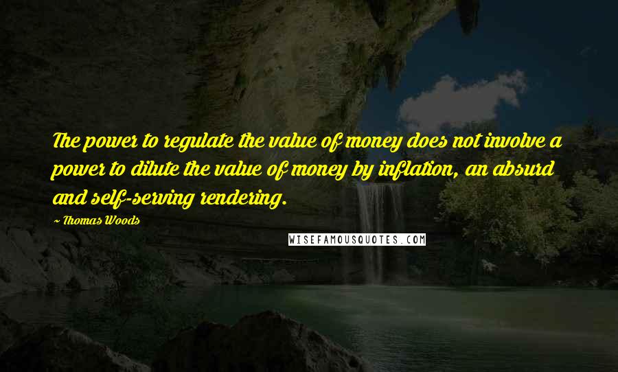 Thomas Woods Quotes: The power to regulate the value of money does not involve a power to dilute the value of money by inflation, an absurd and self-serving rendering.