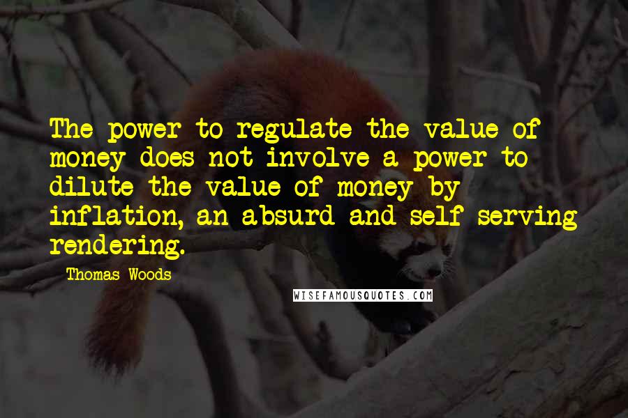 Thomas Woods Quotes: The power to regulate the value of money does not involve a power to dilute the value of money by inflation, an absurd and self-serving rendering.