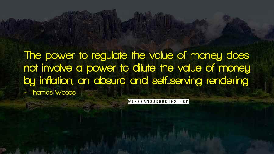 Thomas Woods Quotes: The power to regulate the value of money does not involve a power to dilute the value of money by inflation, an absurd and self-serving rendering.