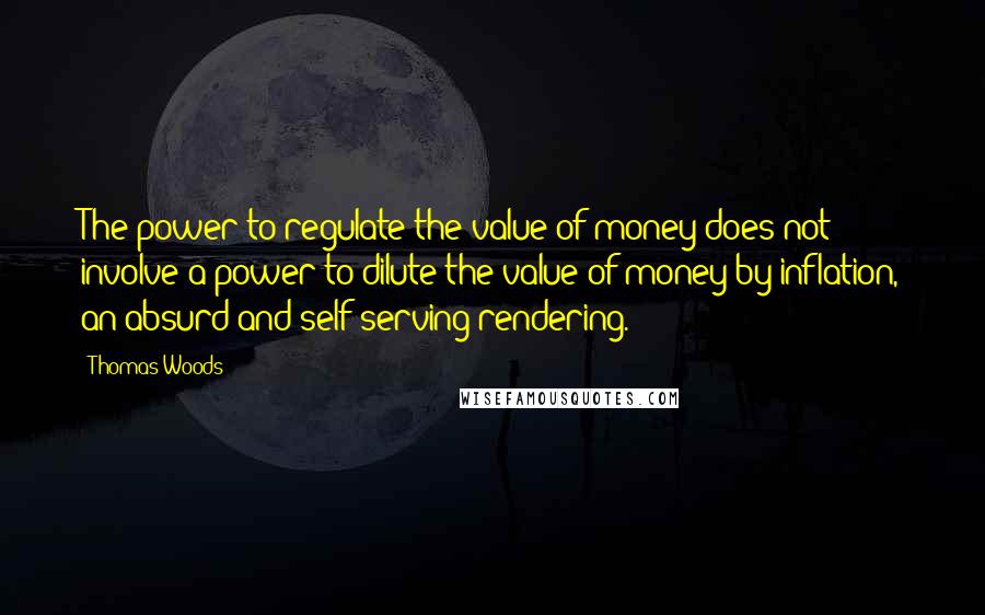 Thomas Woods Quotes: The power to regulate the value of money does not involve a power to dilute the value of money by inflation, an absurd and self-serving rendering.