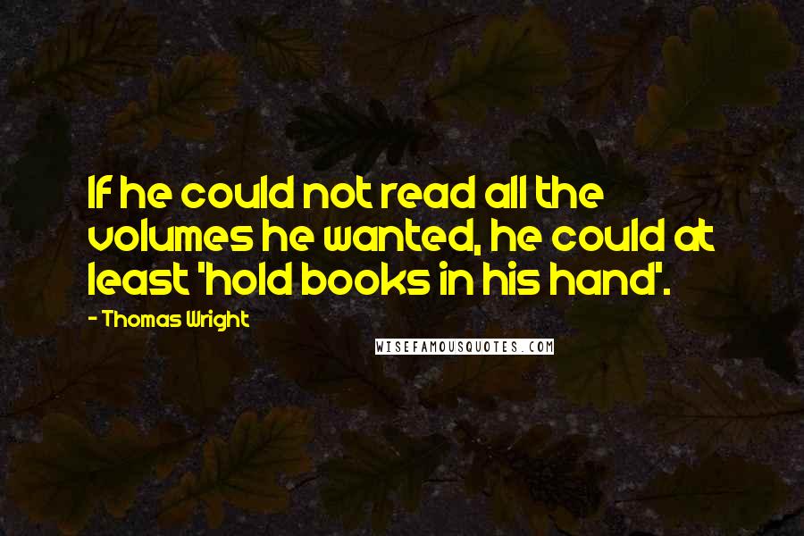 Thomas Wright Quotes: If he could not read all the volumes he wanted, he could at least 'hold books in his hand'.