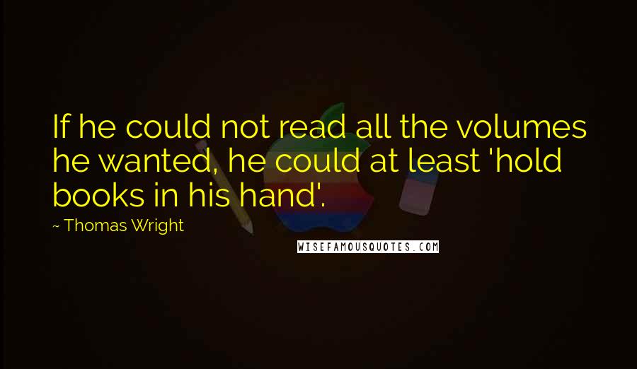 Thomas Wright Quotes: If he could not read all the volumes he wanted, he could at least 'hold books in his hand'.