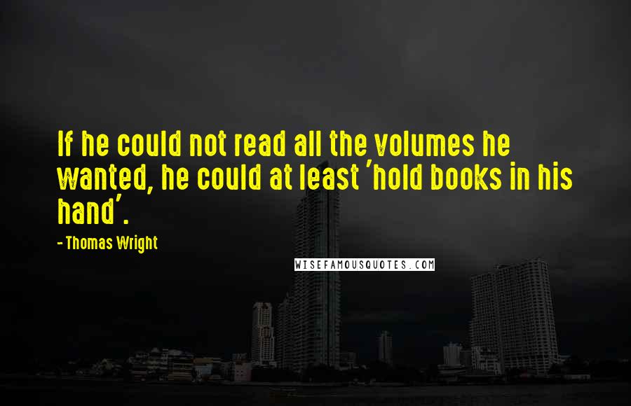 Thomas Wright Quotes: If he could not read all the volumes he wanted, he could at least 'hold books in his hand'.