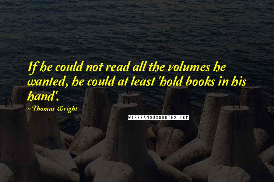 Thomas Wright Quotes: If he could not read all the volumes he wanted, he could at least 'hold books in his hand'.