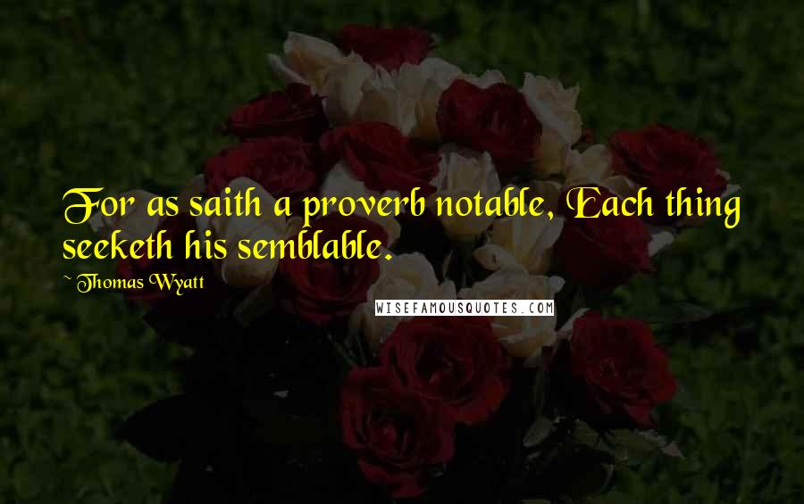 Thomas Wyatt Quotes: For as saith a proverb notable, Each thing seeketh his semblable.