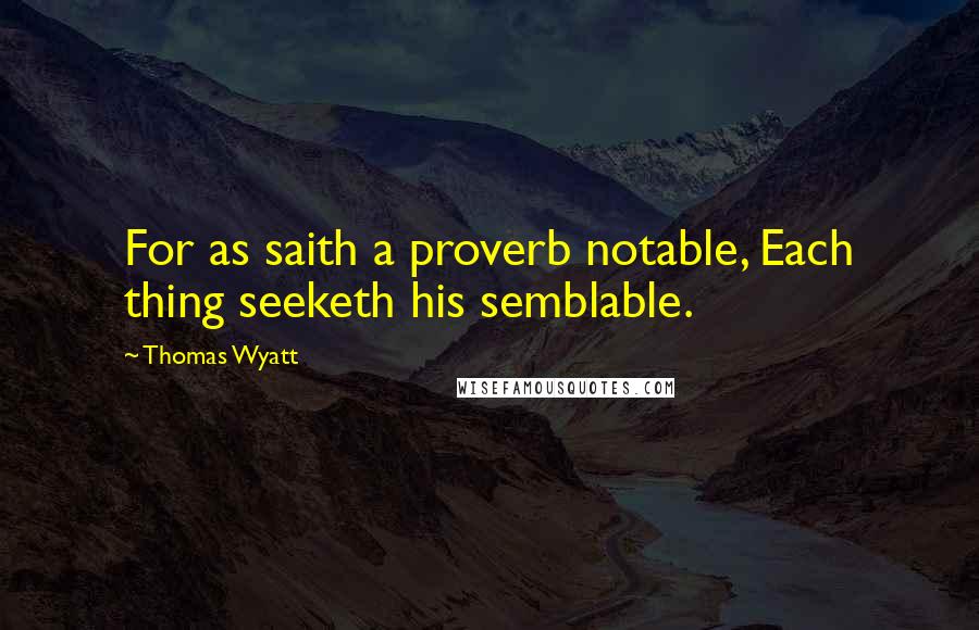 Thomas Wyatt Quotes: For as saith a proverb notable, Each thing seeketh his semblable.