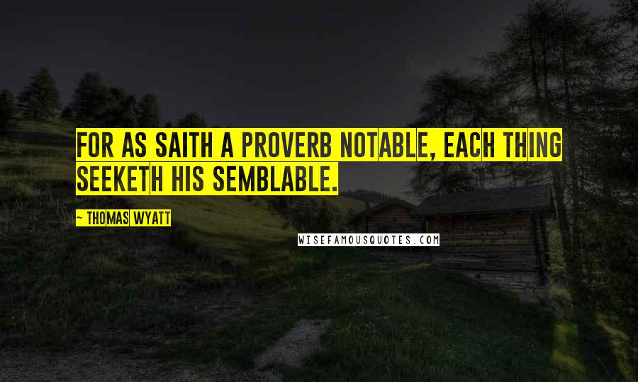 Thomas Wyatt Quotes: For as saith a proverb notable, Each thing seeketh his semblable.