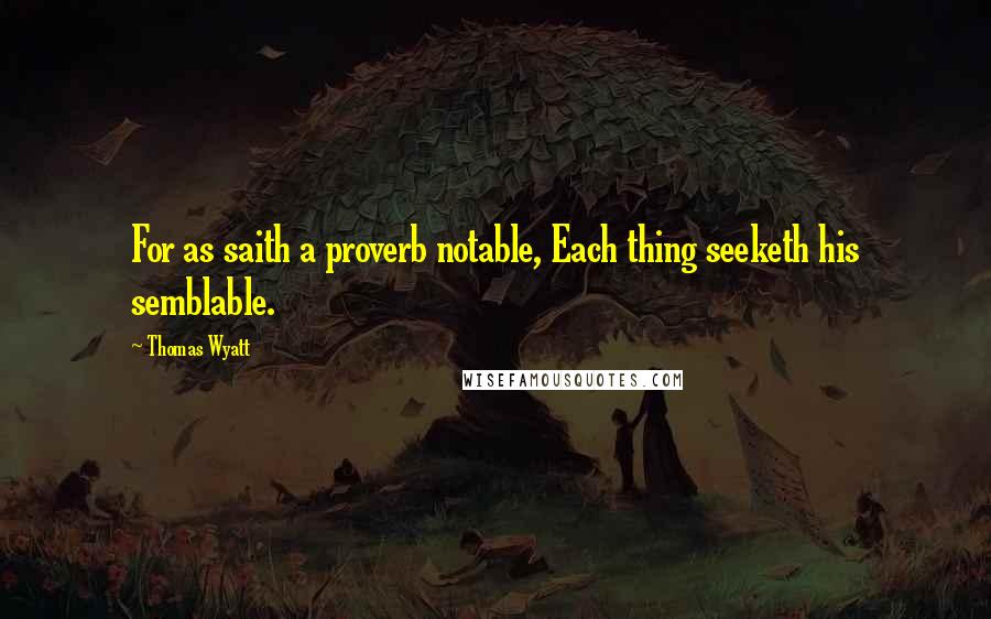 Thomas Wyatt Quotes: For as saith a proverb notable, Each thing seeketh his semblable.