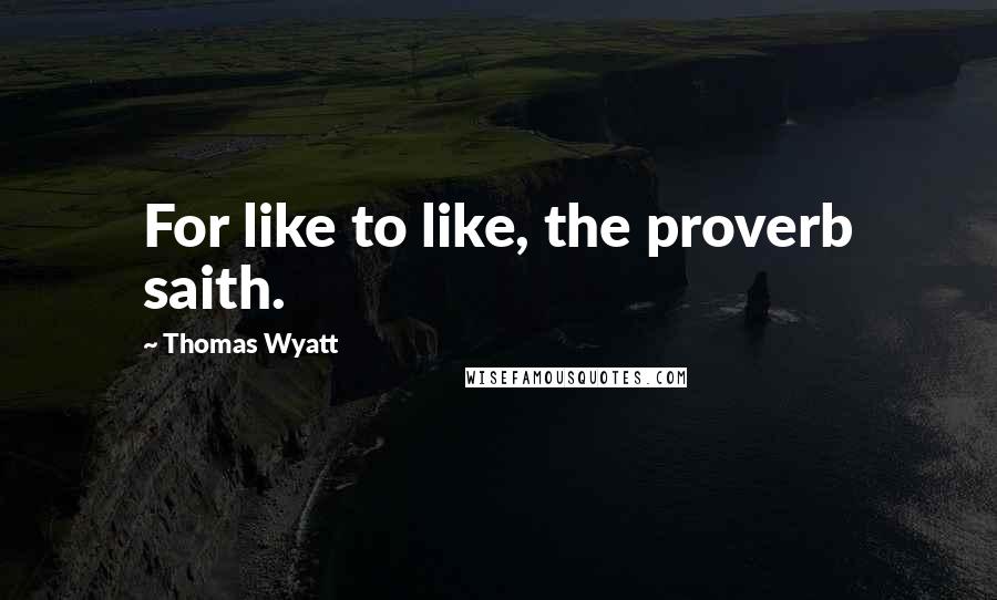 Thomas Wyatt Quotes: For like to like, the proverb saith.