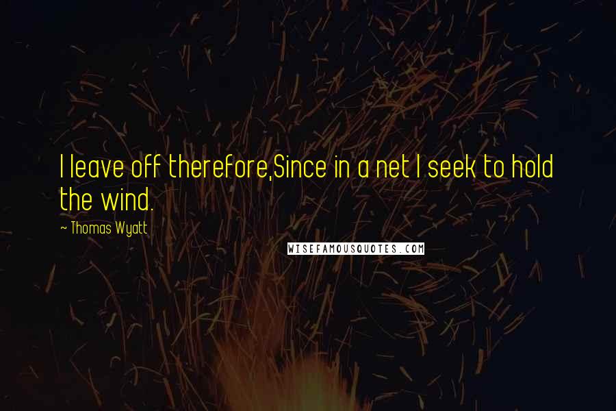 Thomas Wyatt Quotes: I leave off therefore,Since in a net I seek to hold the wind.