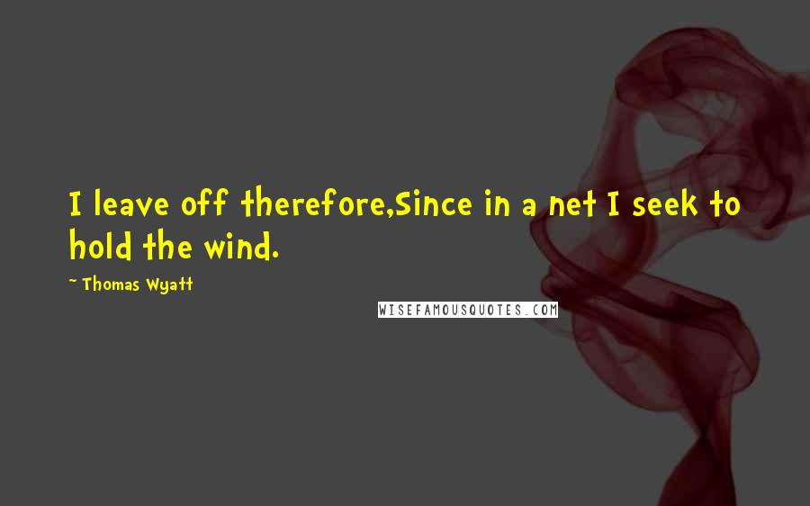 Thomas Wyatt Quotes: I leave off therefore,Since in a net I seek to hold the wind.