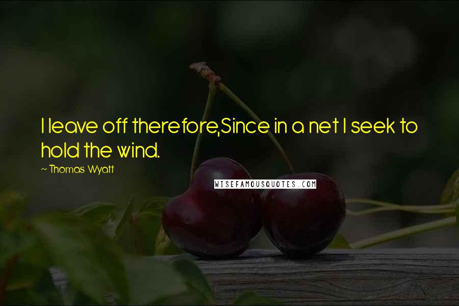 Thomas Wyatt Quotes: I leave off therefore,Since in a net I seek to hold the wind.