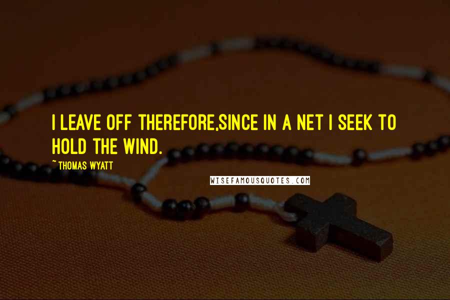 Thomas Wyatt Quotes: I leave off therefore,Since in a net I seek to hold the wind.