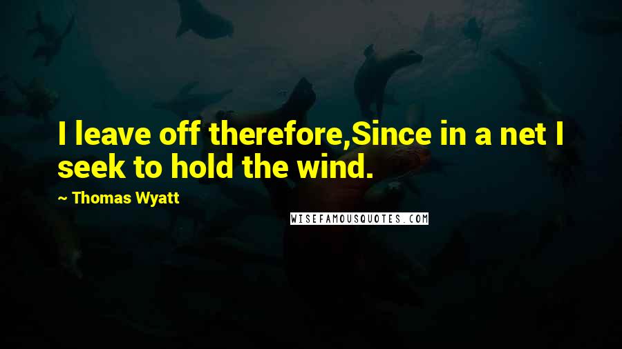 Thomas Wyatt Quotes: I leave off therefore,Since in a net I seek to hold the wind.